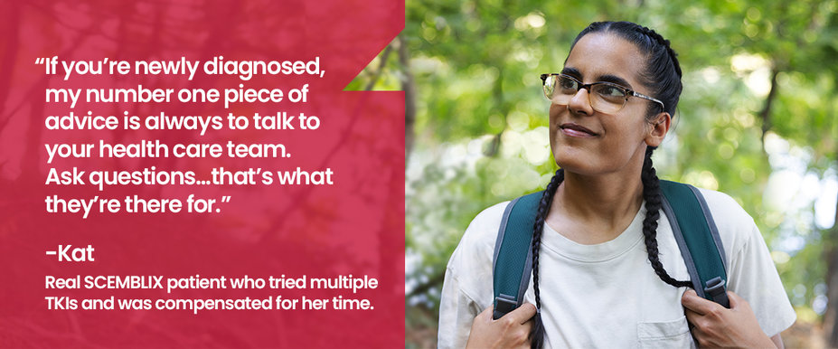 If you’re newly diagnosed, my number one piece of advice is always to talk to your health care team. Ask questions…that’s what they’re there for.” Kat, real Scemblix patient who tried multiple TKIs and was compensated for her time.