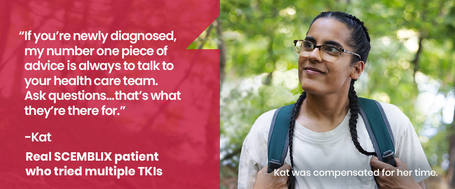 If you’re newly diagnosed, my number one piece of advice is always to talk to your healthcare team. Ask questions… that’s what they’re there for.” Kat, Real SCEMBLIX patient who tried multiple TKIs. Kat was compensated for her time.