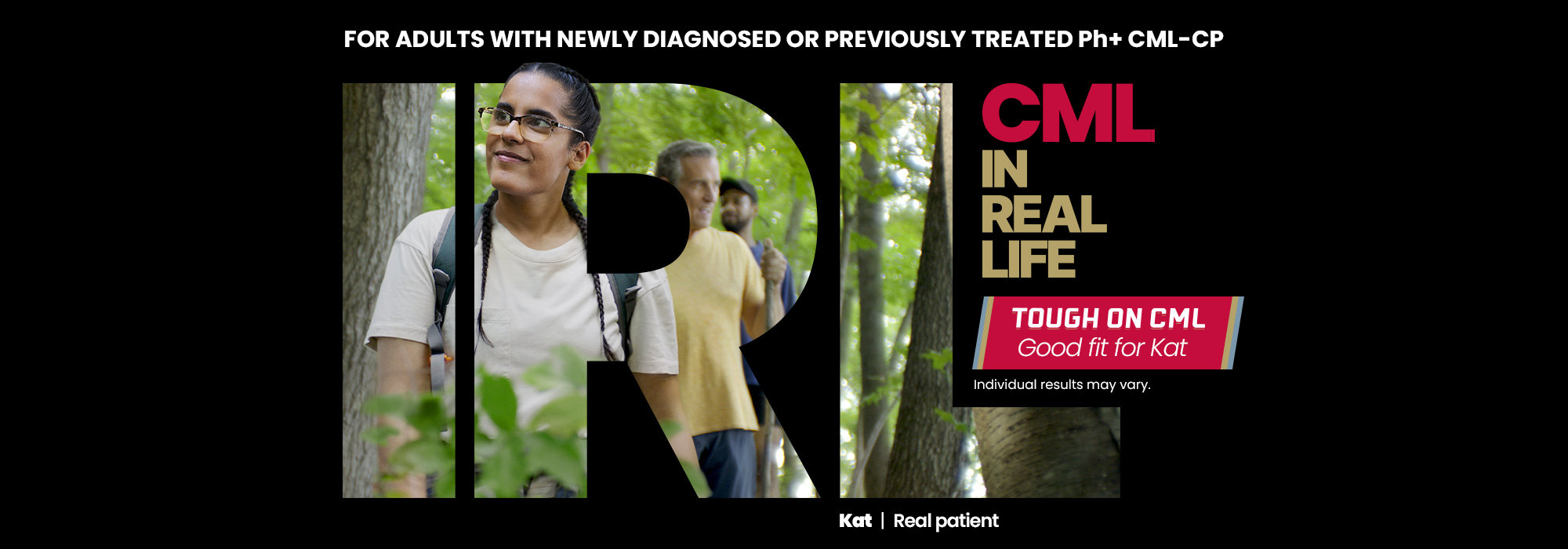 For adults with newly diagnosed or previously treated Ph+ CML-CP. CML in real life. Tough on CML. Good fit for Kat. Individual results may vary. Kat real patient.