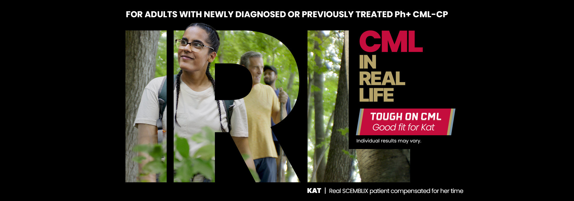 For adults with newly diagnosed or previously treated Ph+ CML-CP. CML in real life. Tough on CML. Good fit for Kat. Individual results may vary. Kat, real SCEMBLIX patient compensated for her time.